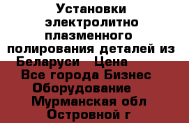 Установки электролитно-плазменного  полирования деталей из Беларуси › Цена ­ 100 - Все города Бизнес » Оборудование   . Мурманская обл.,Островной г.